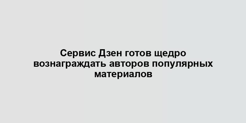 Сервис Дзен готов щедро вознаграждать авторов популярных материалов