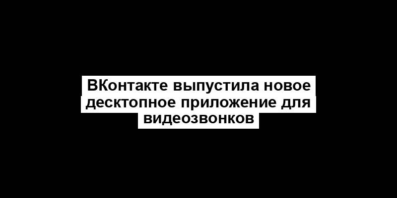 ВКонтакте выпустила новое десктопное приложение для видеозвонков