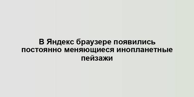 В Яндекс браузере появились постоянно меняющиеся инопланетные пейзажи