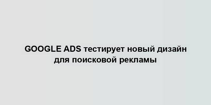 Google Ads тестирует новый дизайн для поисковой рекламы