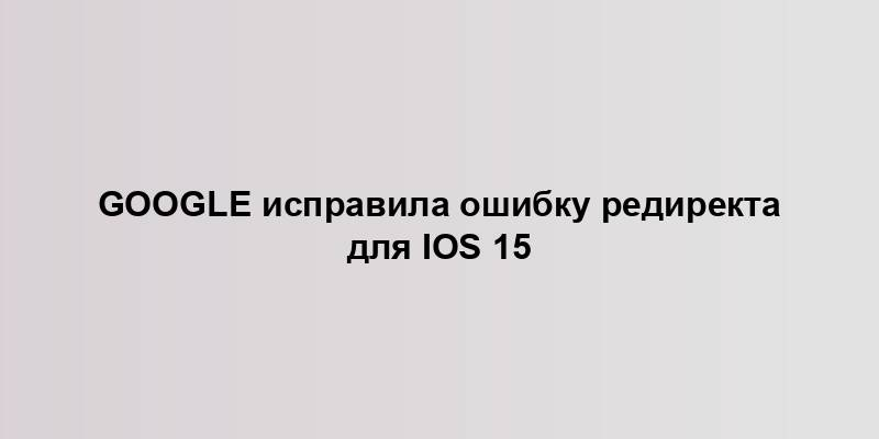 Google исправила ошибку редиректа для iOS 15