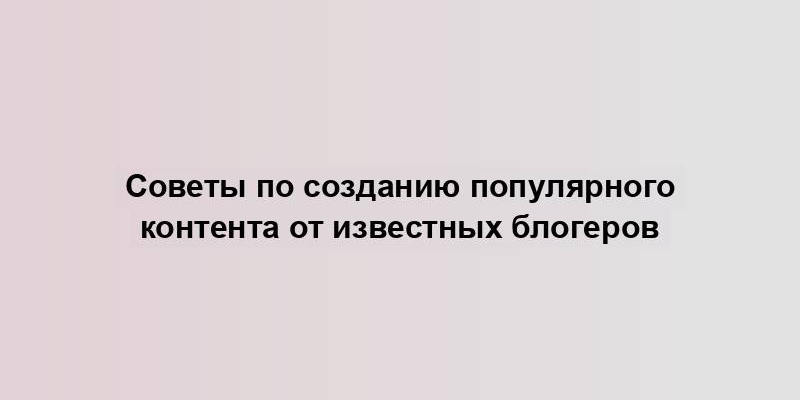 Советы по созданию популярного контента от известных блогеров