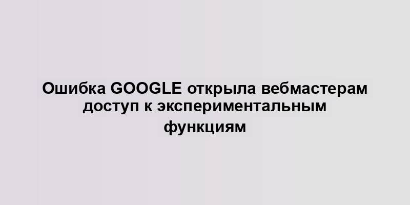 Ошибка Google открыла вебмастерам доступ к экспериментальным функциям