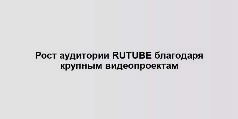 Рост аудитории Rutube благодаря крупным видеопроектам