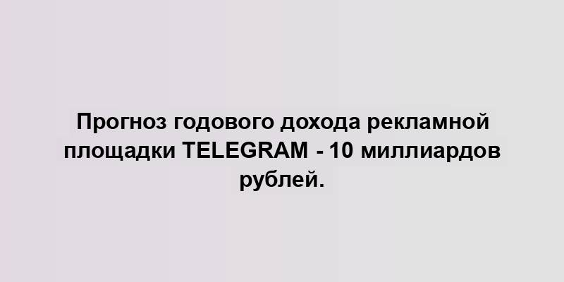 Прогноз годового дохода рекламной площадки Telegram - 10 миллиардов рублей.