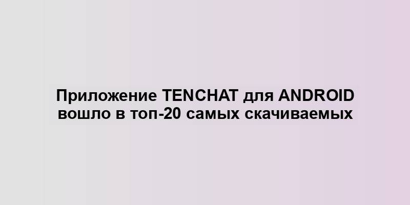 Приложение TenChat для Android вошло в топ-20 самых скачиваемых