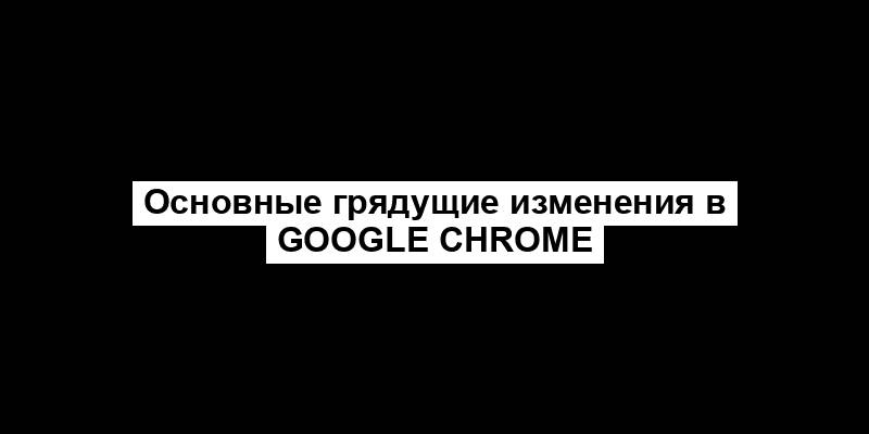 Основные грядущие изменения в Google Chrome