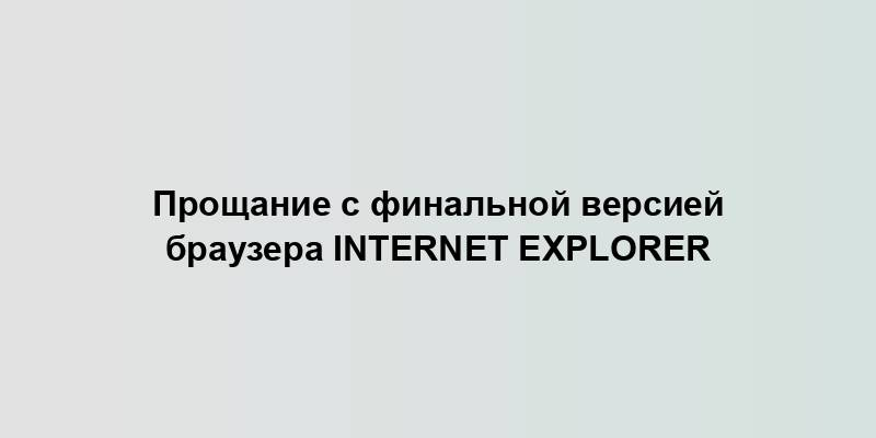 Прощание с финальной версией браузера Internet Explorer