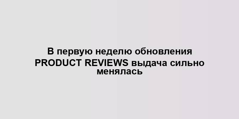 В первую неделю обновления Product Reviews выдача сильно менялась