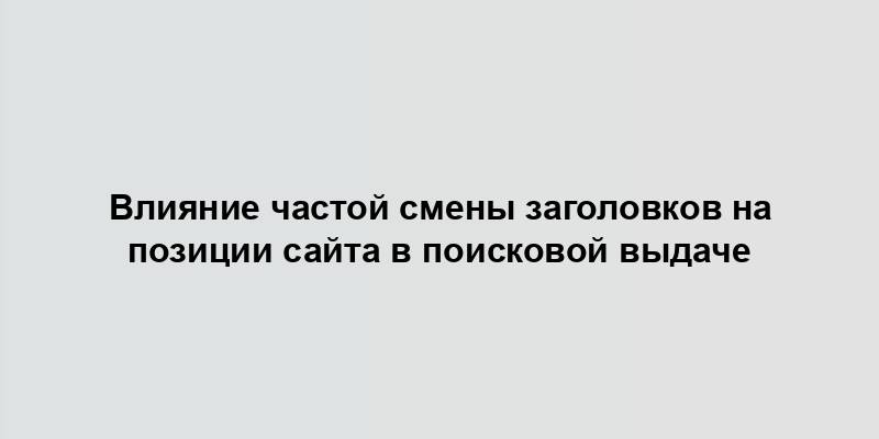 Влияние частой смены заголовков на позиции сайта в поисковой выдаче