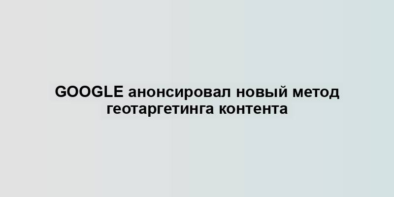 Google анонсировал новый метод геотаргетинга контента