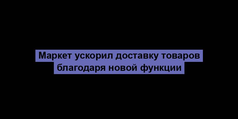 Маркет ускорил доставку товаров благодаря новой функции