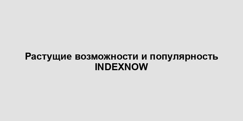 Растущие возможности и популярность IndexNow