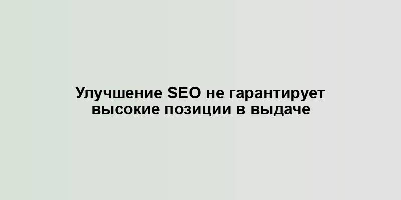 Улучшение SEO не гарантирует высокие позиции в выдаче