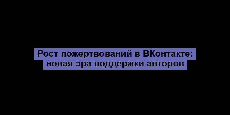 Рост пожертвований в ВКонтакте: новая эра поддержки авторов