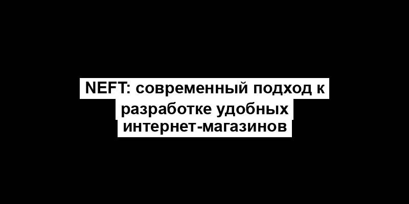 NEFT: современный подход к разработке удобных интернет-магазинов