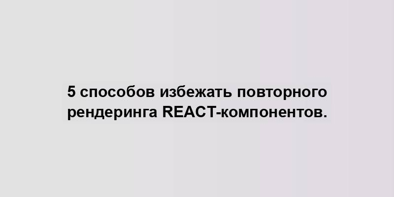 5 способов избежать повторного рендеринга React-компонентов.