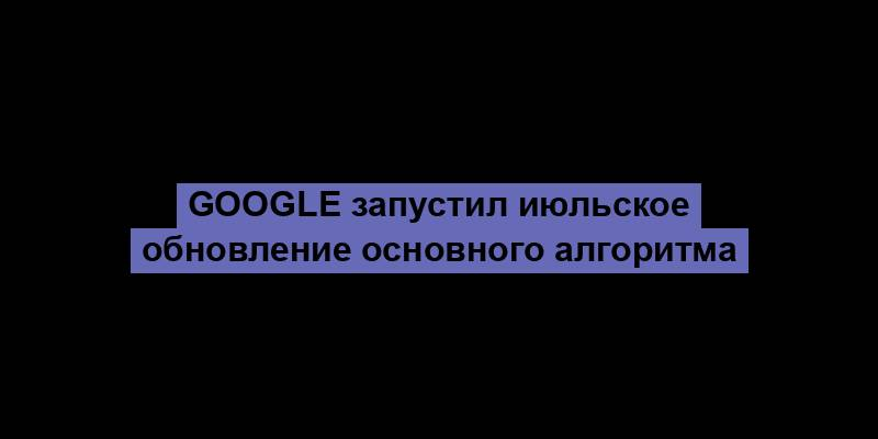 Google запустил июльское обновление основного алгоритма