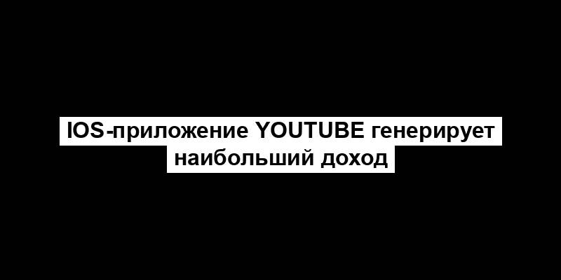 iOS-приложение YouTube генерирует наибольший доход