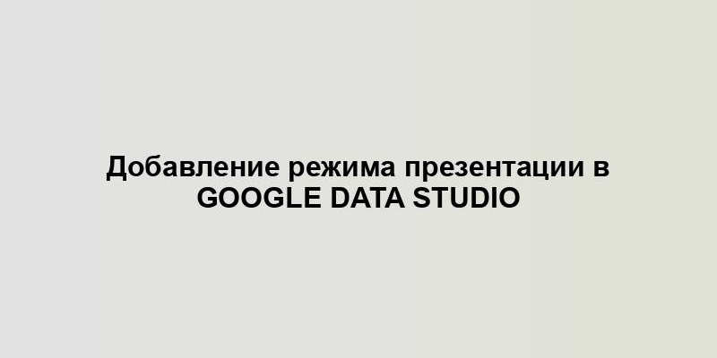 Добавление режима презентации в Google Data Studio