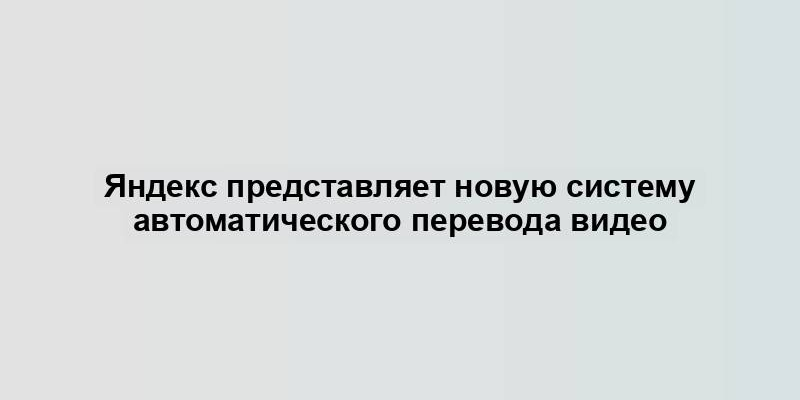 Яндекс представляет новую систему автоматического перевода видео