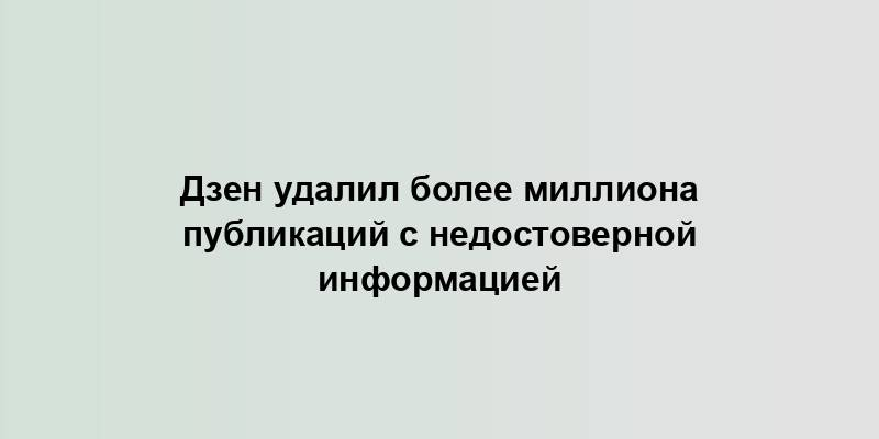 Дзен удалил более миллиона публикаций с недостоверной информацией