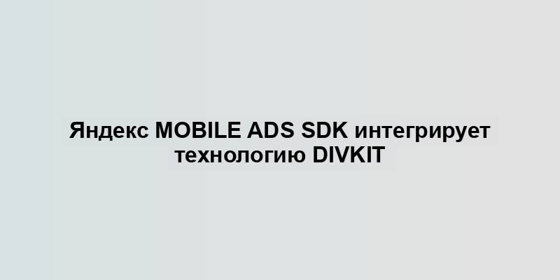 Яндекс Mobile Ads SDK интегрирует технологию DivKit