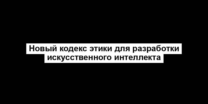 Новый кодекс этики для разработки искусственного интеллекта