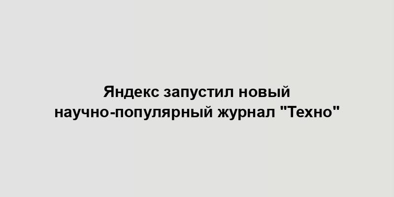 Яндекс запустил новый научно-популярный журнал "Техно"