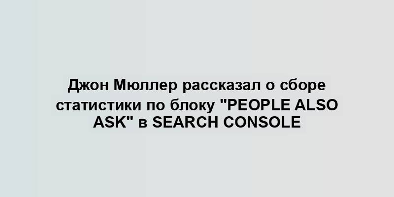 Джон Мюллер рассказал о сборе статистики по блоку "People Also Ask" в Search Console