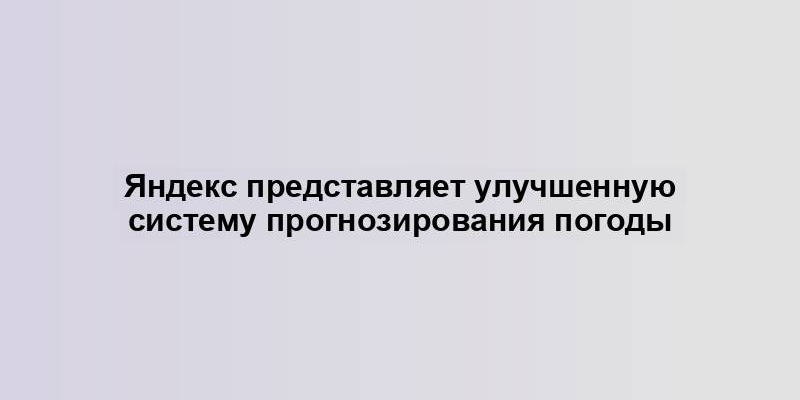 Яндекс представляет улучшенную систему прогнозирования погоды