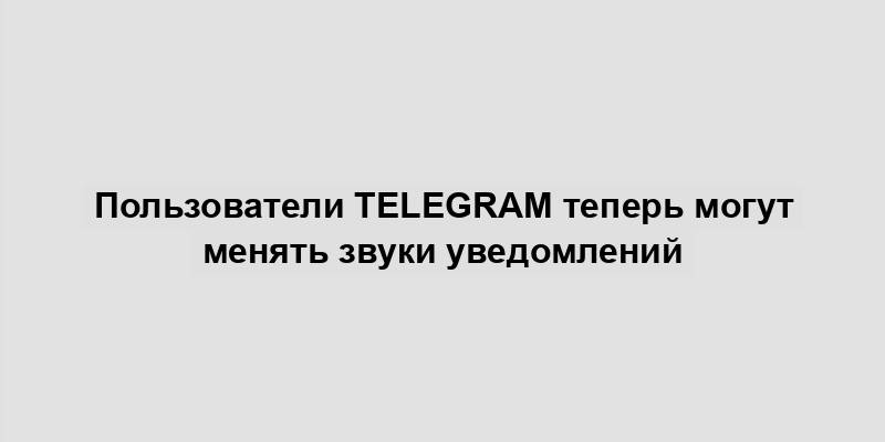 Пользователи Telegram теперь могут менять звуки уведомлений