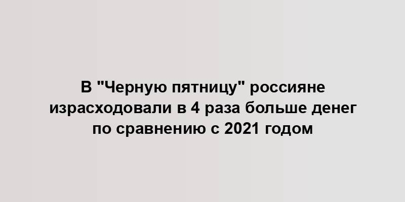 В "Черную пятницу" россияне израсходовали в 4 раза больше денег по сравнению с 2021 годом