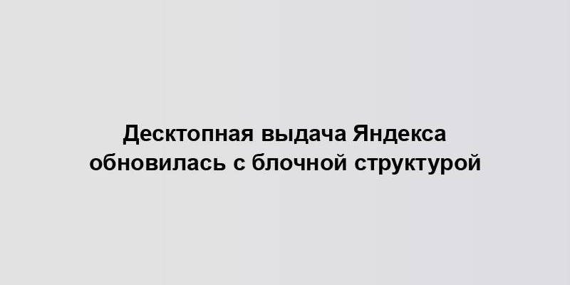 Десктопная выдача Яндекса обновилась с блочной структурой