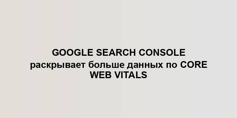 Google Search Console раскрывает больше данных по Core Web Vitals