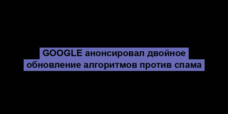 Google анонсировал двойное обновление алгоритмов против спама