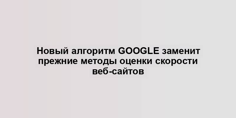 Новый алгоритм Google заменит прежние методы оценки скорости веб-сайтов