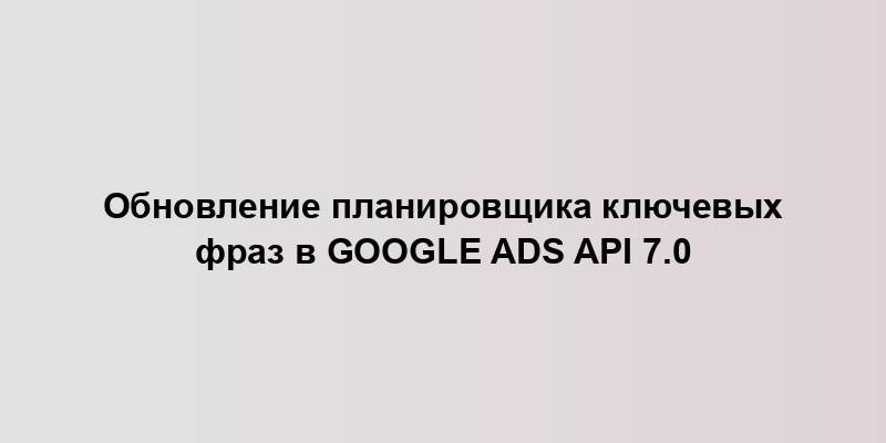 Обновление планировщика ключевых фраз в Google Ads API 7.0