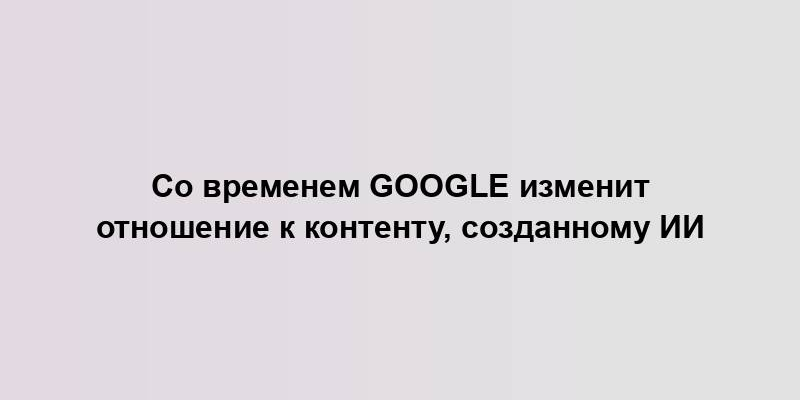 Со временем Google изменит отношение к контенту, созданному ИИ