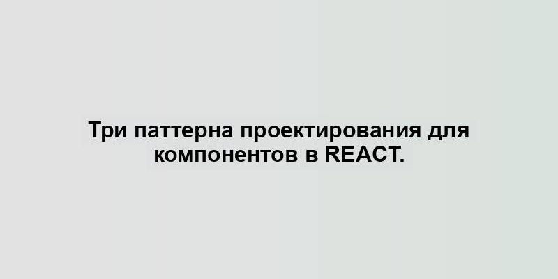 Три паттерна проектирования для компонентов в React.