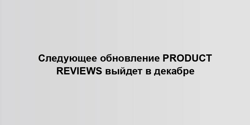 Следующее обновление Product Reviews выйдет в декабре