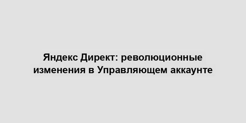 Яндекс Директ: революционные изменения в Управляющем аккаунте