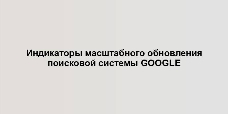 Индикаторы масштабного обновления поисковой системы Google