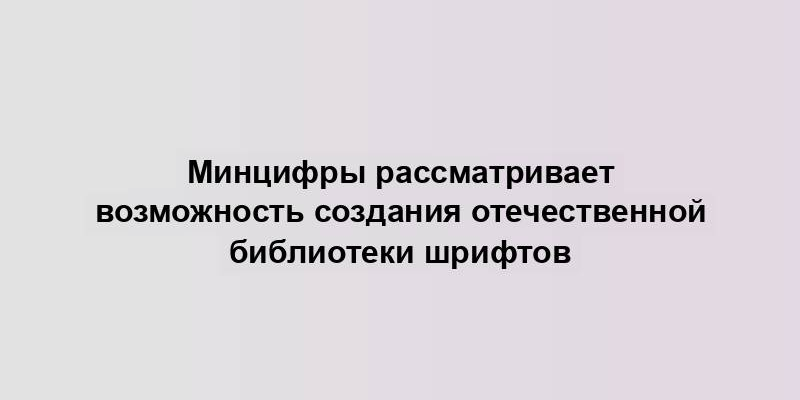 Минцифры рассматривает возможность создания отечественной библиотеки шрифтов