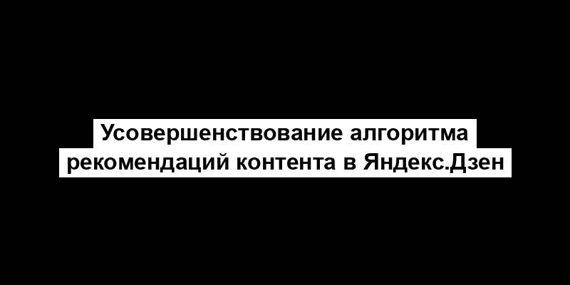 Усовершенствование алгоритма рекомендаций контента в Яндекс.Дзен