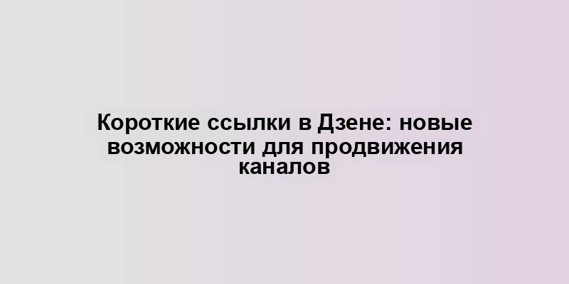 Короткие ссылки в Дзене: новые возможности для продвижения каналов