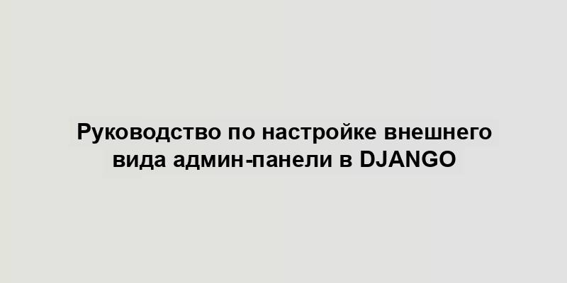 Руководство по настройке внешнего вида админ-панели в Django