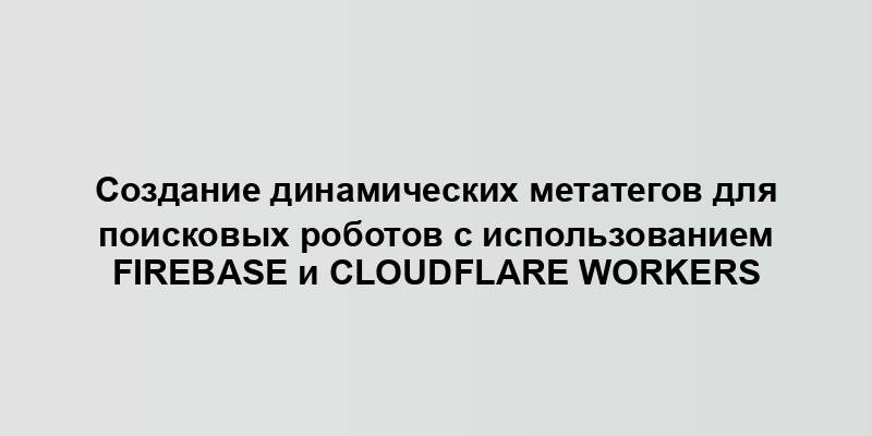 Создание динамических метатегов для поисковых роботов с использованием Firebase и Cloudflare Workers