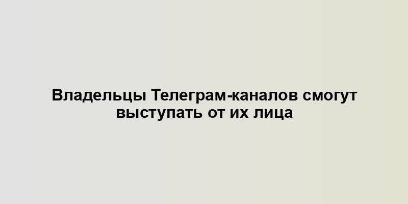 Владельцы Телеграм-каналов смогут выступать от их лица