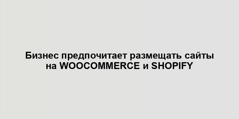 Бизнес предпочитает размещать сайты на WooCommerce и Shopify